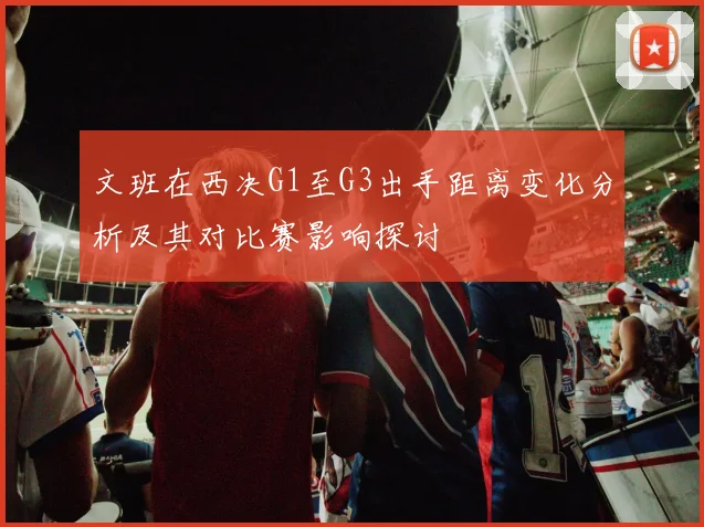 文班在西决G1至G3出手距离变化分析及其对比赛影响探讨