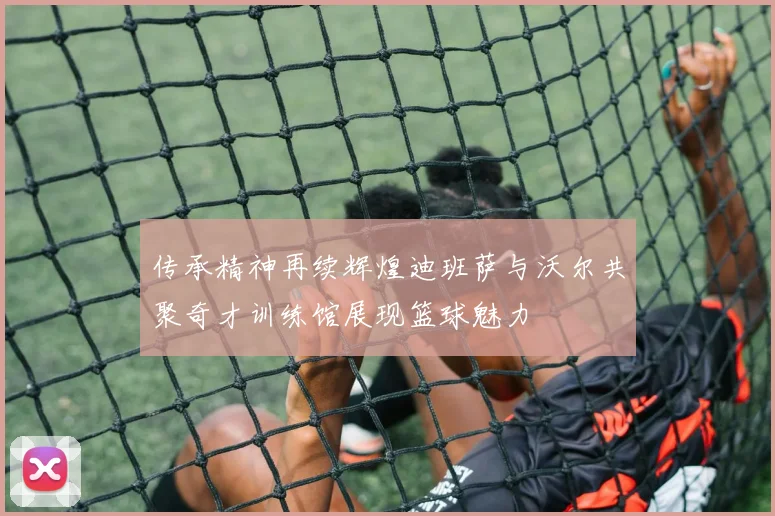 传承精神再续辉煌迪班萨与沃尔共聚奇才训练馆展现篮球魅力