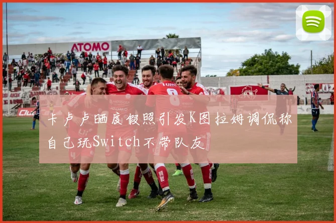 卡卢卢晒度假照引发K图拉姆调侃称自己玩Switch不带队友