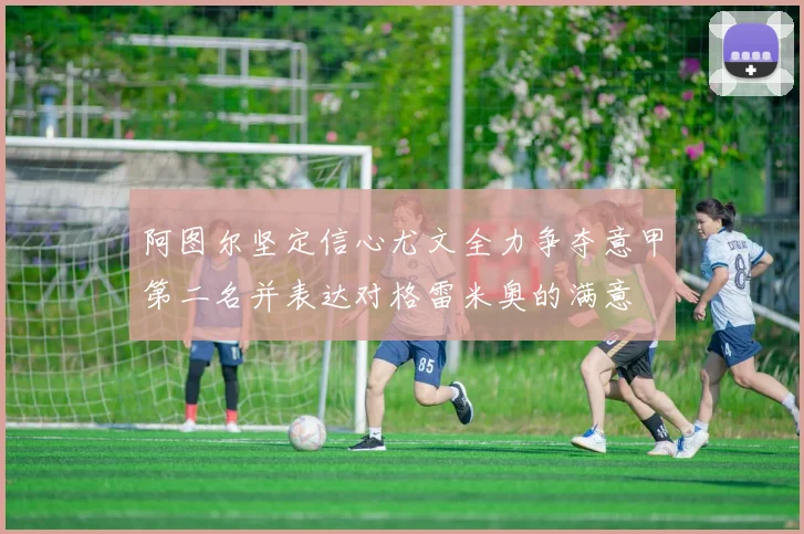阿图尔坚定信心尤文全力争夺意甲第二名并表达对格雷米奥的满意