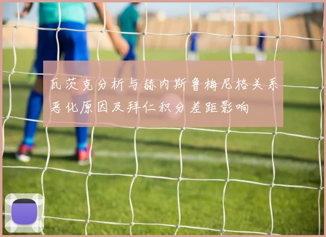 瓦茨克分析与赫内斯鲁梅尼格关系恶化原因及拜仁积分差距影响