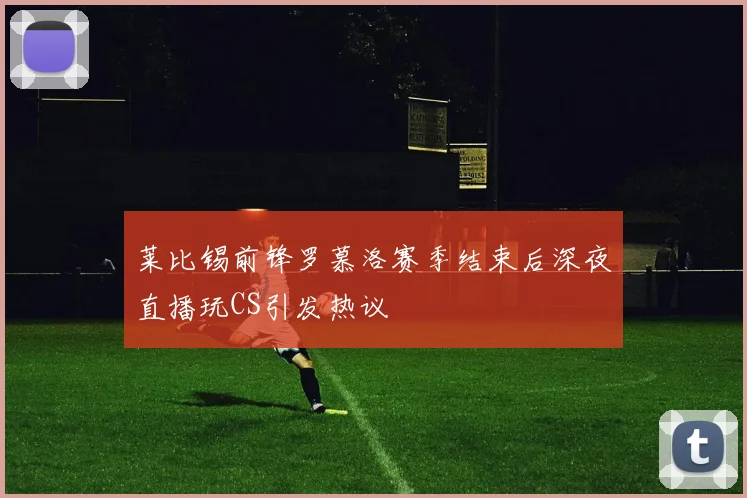 莱比锡前锋罗慕洛赛季结束后深夜直播玩CS引发热议