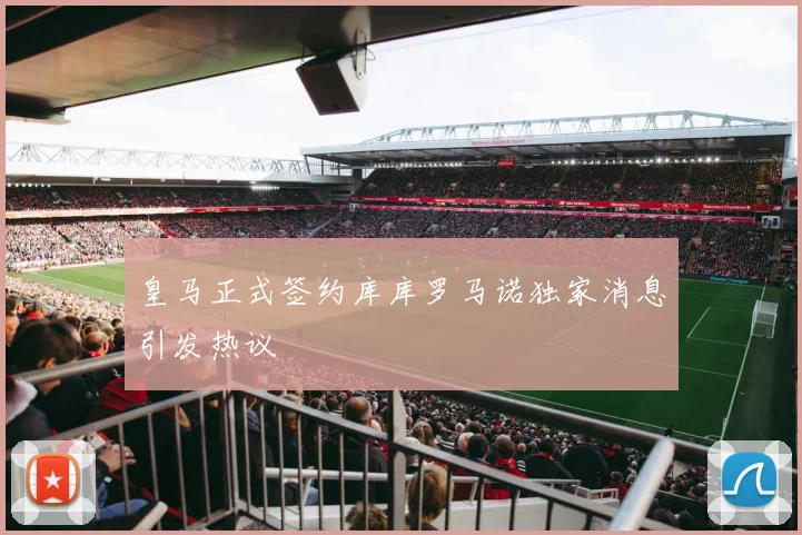 皇马正式签约库库罗马诺独家消息引发热议