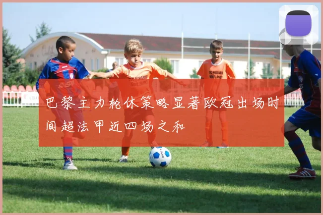 巴黎主力轮休策略显著欧冠出场时间超法甲近四场之和