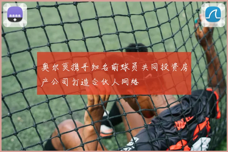 奥尔莫携手知名前球员共同投资房产公司打造合伙人网络