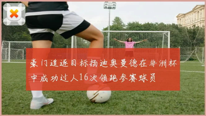 豪门追逐目标扬迪奥曼德在非洲杯中成功过人16次领跑参赛球员