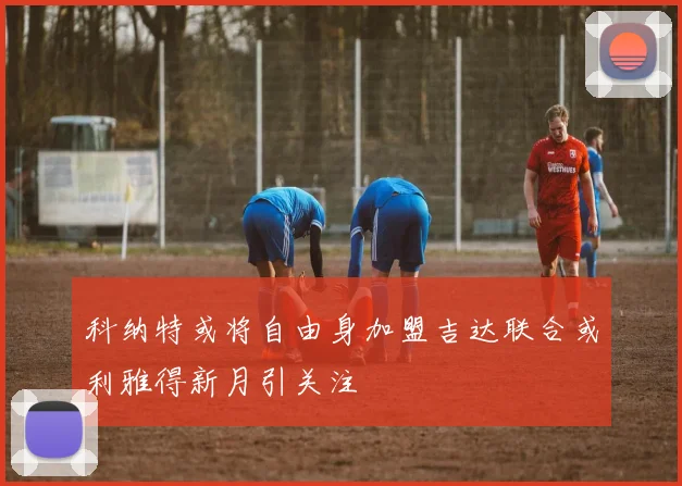科纳特或将自由身加盟吉达联合或利雅得新月引关注