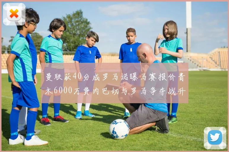 曼联获40分成罗马诺曝马赛报价青木6000万费内巴切与罗马争夺战升级
