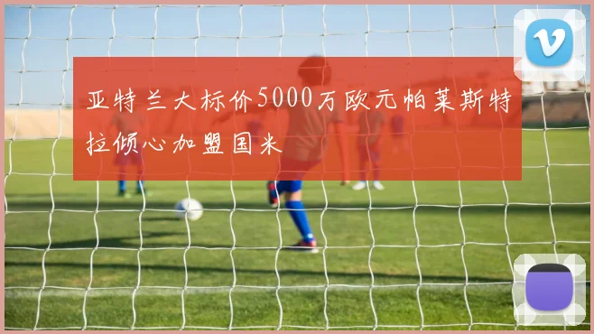 亚特兰大标价5000万欧元帕莱斯特拉倾心加盟国米