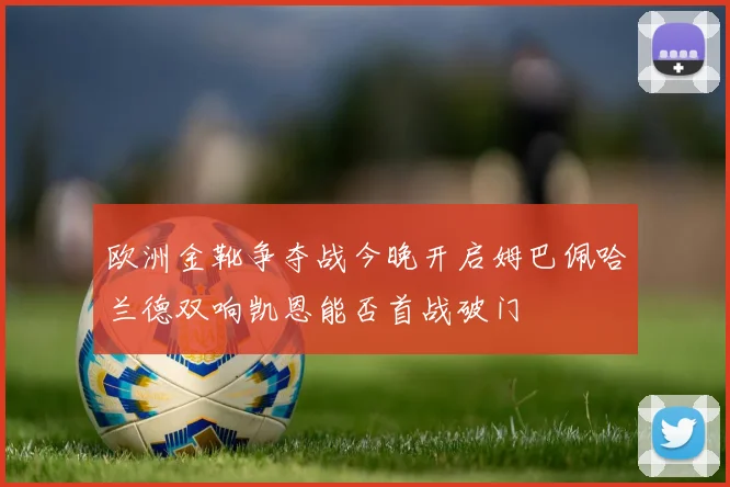 欧洲金靴争夺战今晚开启姆巴佩哈兰德双响凯恩能否首战破门