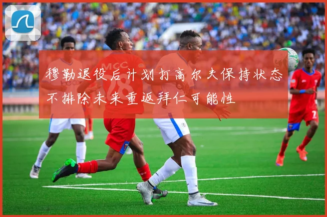 穆勒退役后计划打高尔夫保持状态不排除未来重返拜仁可能性