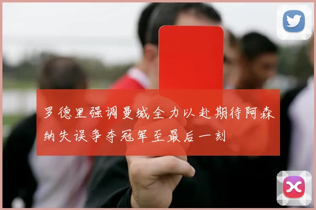 罗德里强调曼城全力以赴期待阿森纳失误争夺冠军至最后一刻