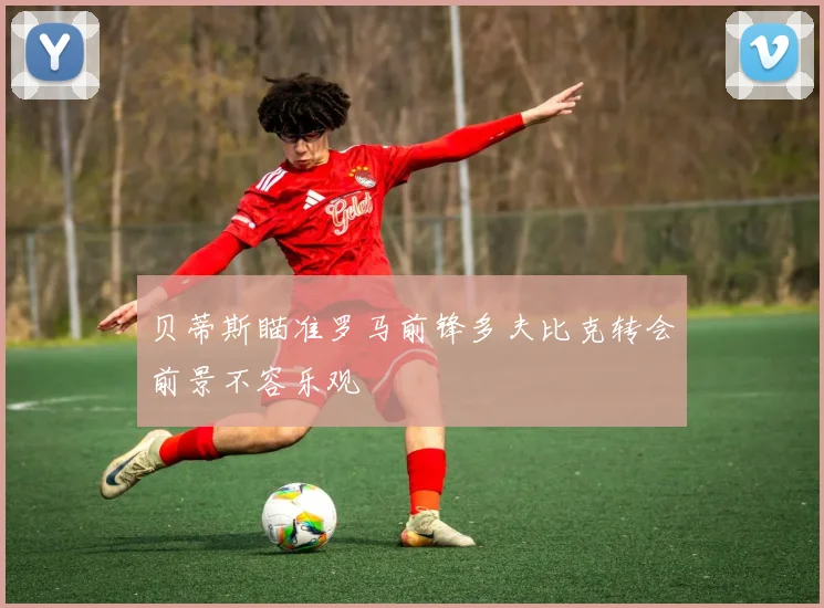 贝蒂斯瞄准罗马前锋多夫比克转会前景不容乐观