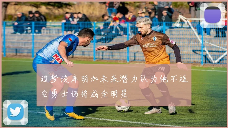 追梦谈库明加未来潜力认为他不适合勇士仍将成全明星
