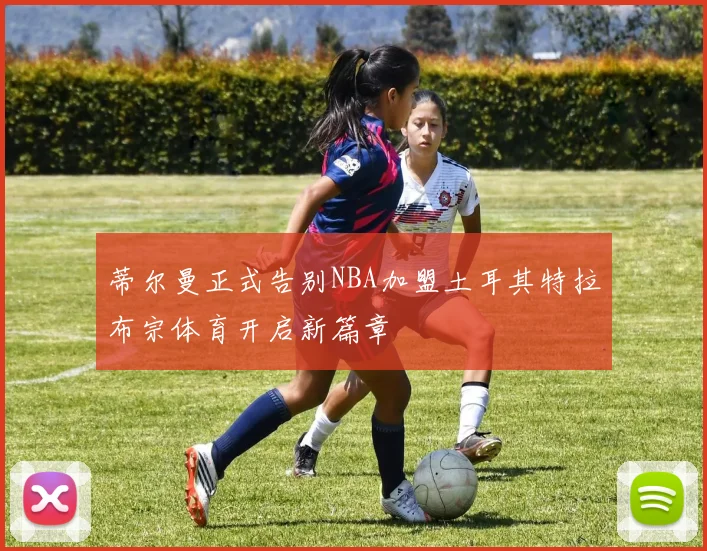 蒂尔曼正式告别NBA加盟土耳其特拉布宗体育开启新篇章