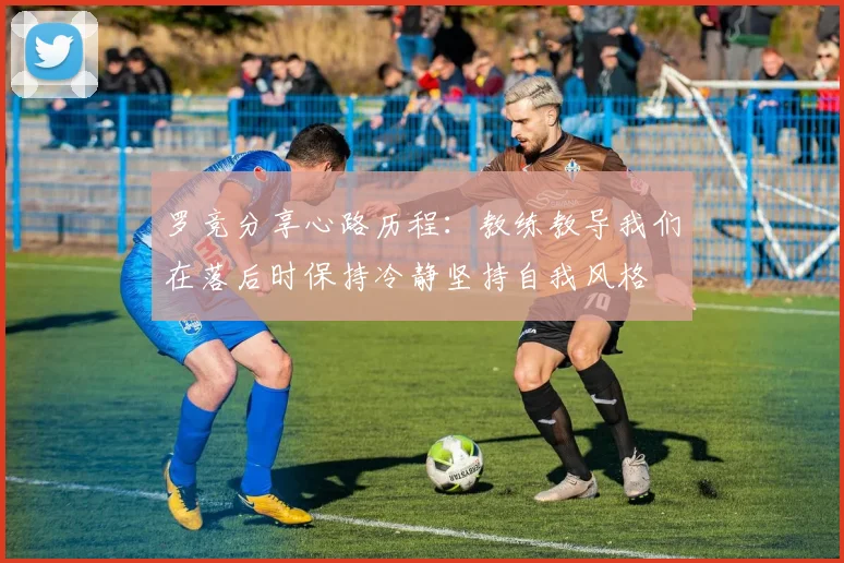 罗竞分享心路历程：教练教导我们在落后时保持冷静坚持自我风格