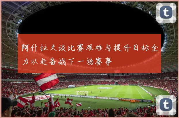 阿什拉夫谈比赛艰难与提升目标全力以赴备战下一场赛事