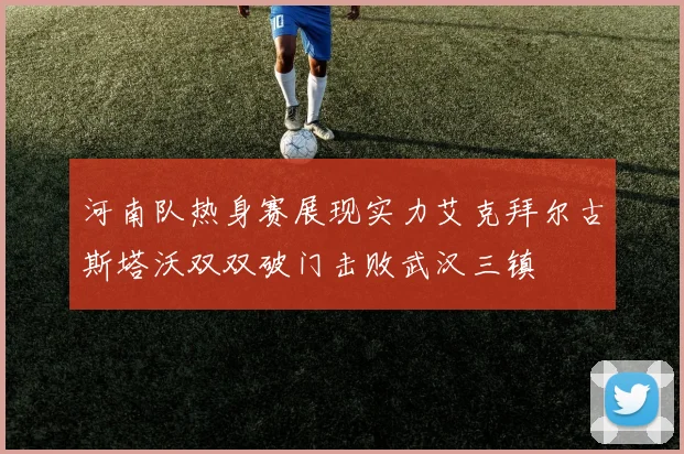河南队热身赛展现实力艾克拜尔古斯塔沃双双破门击败武汉三镇