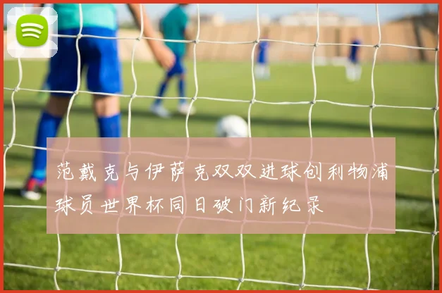 范戴克与伊萨克双双进球创利物浦球员世界杯同日破门新纪录