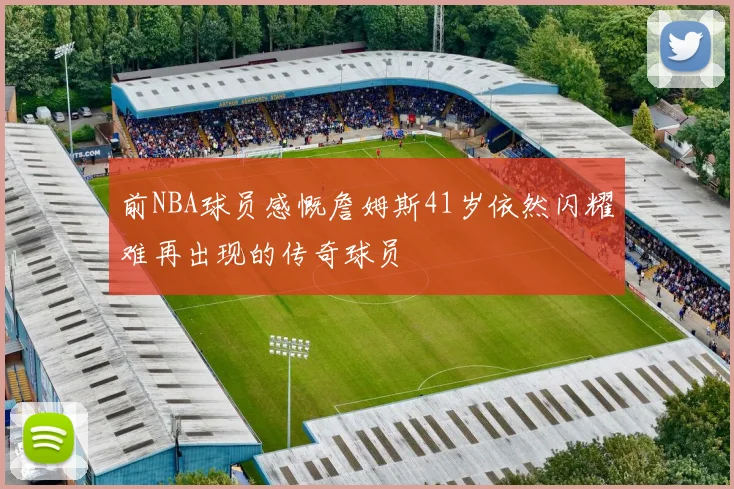 前NBA球员感慨詹姆斯41岁依然闪耀难再出现的传奇球员
